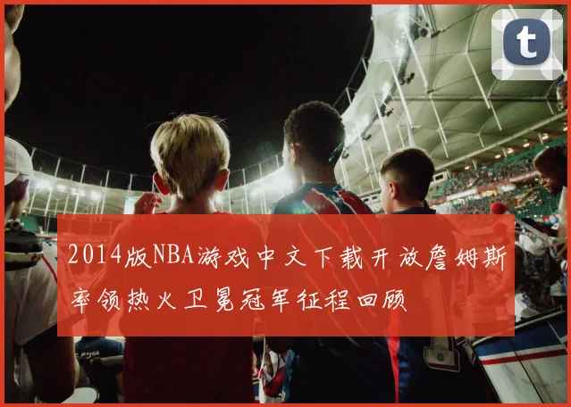 2014版NBA游戏中文下载开放詹姆斯率领热火卫冕冠军征程回顾