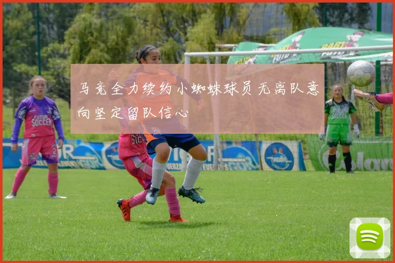 马竞全力续约小蜘蛛球员无离队意向坚定留队信心