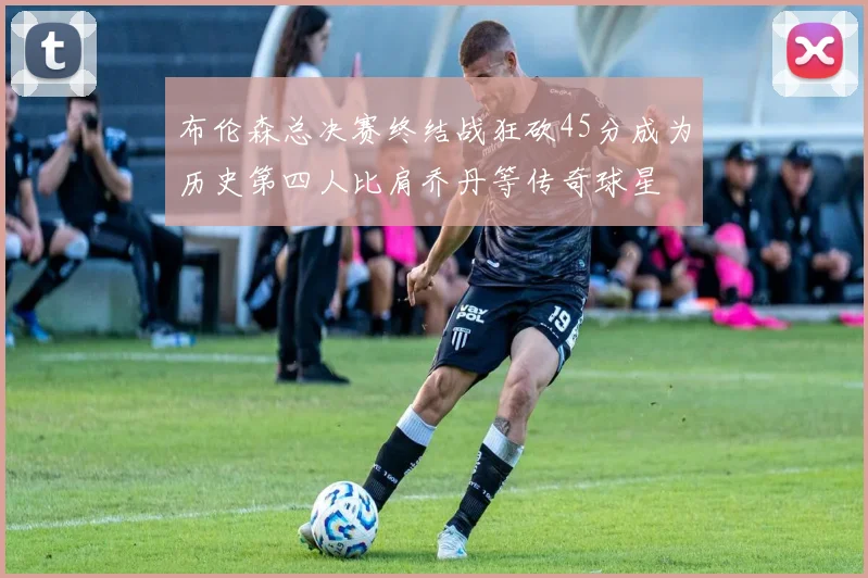 布伦森总决赛终结战狂砍45分成为历史第四人比肩乔丹等传奇球星