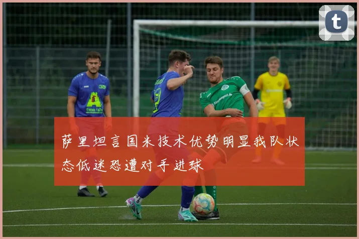 萨里坦言国米技术优势明显我队状态低迷恐遭对手进球