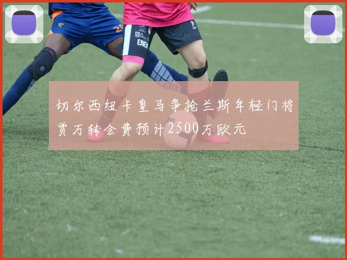切尔西纽卡皇马争抢兰斯年轻门将贾万转会费预计2500万欧元