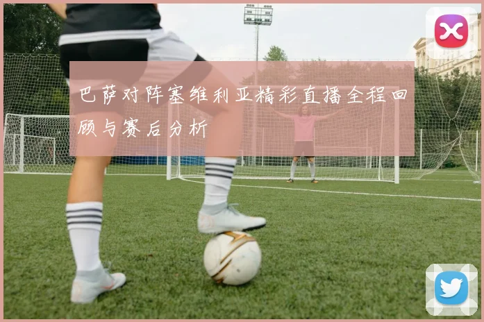 巴萨对阵塞维利亚精彩直播全程回顾与赛后分析