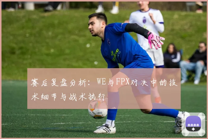 赛后复盘分析：WE与FPX对决中的技术细节与战术执行