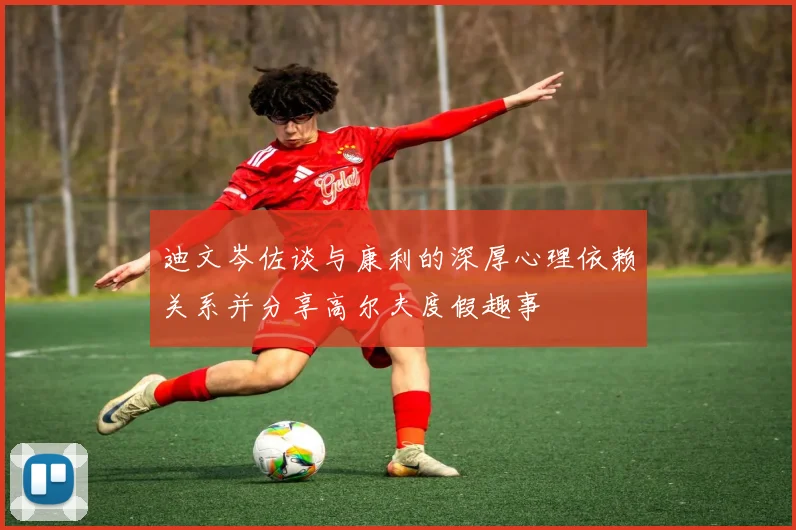 迪文岑佐谈与康利的深厚心理依赖关系并分享高尔夫度假趣事