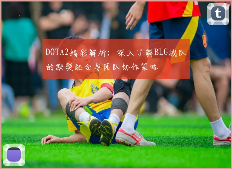 DOTA2精彩解析：深入了解BLG战队的默契配合与团队协作策略
