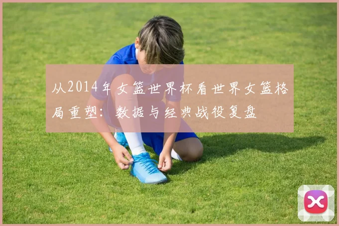 从2014年女篮世界杯看世界女篮格局重塑：数据与经典战役复盘