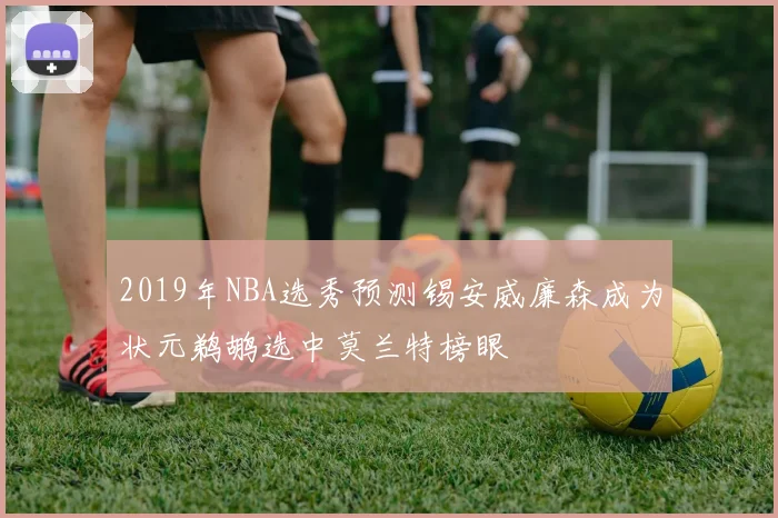 2019年NBA选秀预测锡安威廉森成为状元鹈鹕选中莫兰特榜眼