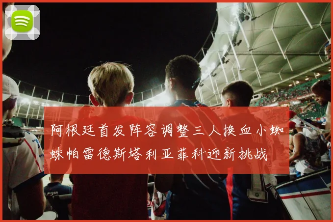 阿根廷首发阵容调整三人换血小蜘蛛帕雷德斯塔利亚菲科迎新挑战