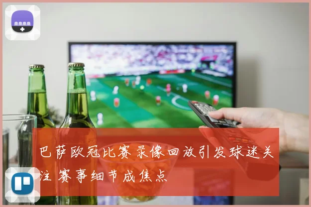 巴萨欧冠比赛录像回放引发球迷关注 赛事细节成焦点