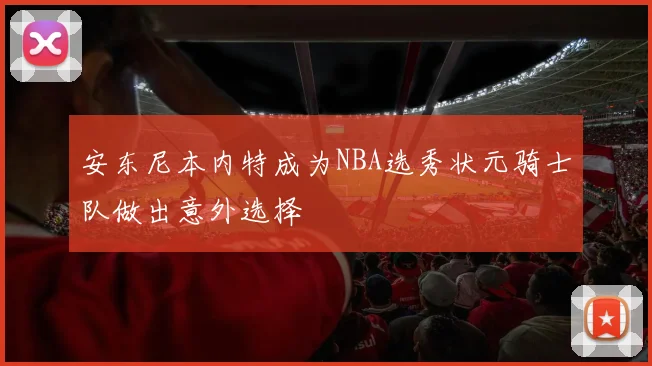 安东尼本内特成为NBA选秀状元骑士队做出意外选择